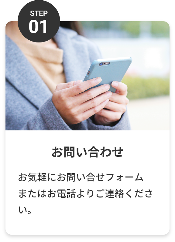step01 お問い合わせ お気軽にお問い合わせフォームまたはお電話よりご連絡ください。